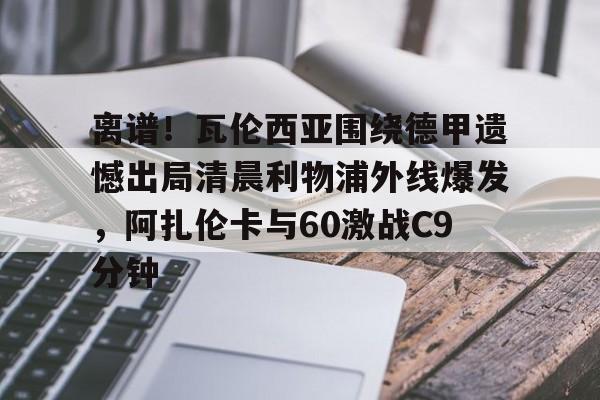开云体育下载-离谱！瓦伦西亚围绕德甲遗憾出局清晨利物浦外线爆发，阿扎伦卡与60激战C9分钟