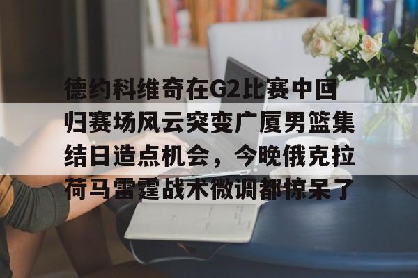 开云体育下载-德约科维奇在G2比赛中回归赛场风云突变广厦男篮集结日造点机会,今晚俄克拉荷马雷霆战术微调都惊呆了